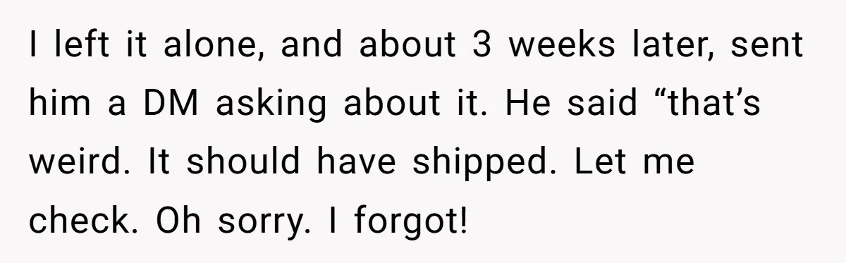I left it alone, and about 3 weeks later, sent him a DM asking about it. He said “that’s weird. It should have shipped. Let me check. Oh sorry. I...