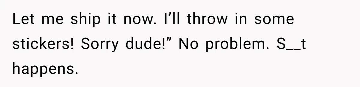 Let me ship it now. I’ll throw in some stickers! Sorry dude!” No problem. S__t happens.