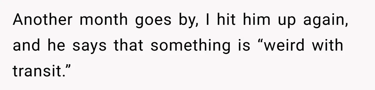 Another month goes by, I hit him up again, and he says that something is “weird with transit.”