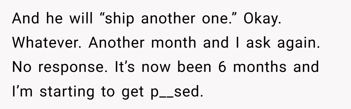 And he will “ship another one.” Okay. Whatever. Another month and I ask again. No response. It’s now been 6 months and I’m starting to get p__sed.