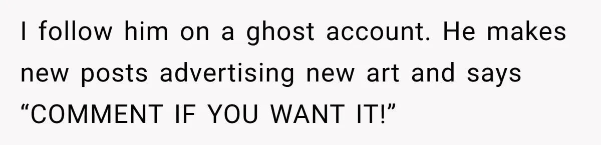 I follow him on a ghost account. He makes new posts advertising new art and says “COMMENT IF YOU WANT IT!”