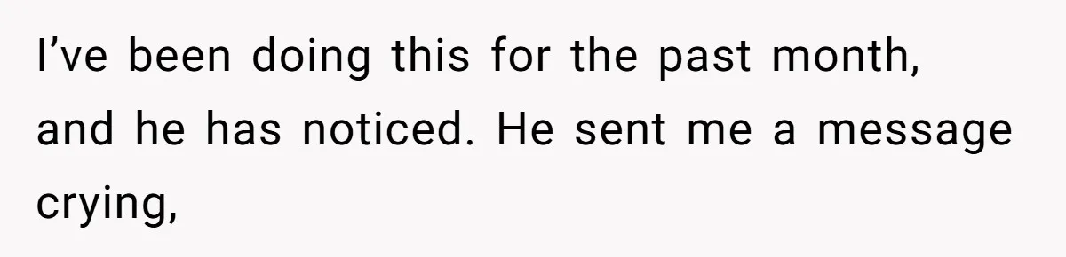 I’ve been doing this for the past month, and he has noticed. He sent me a message crying,
