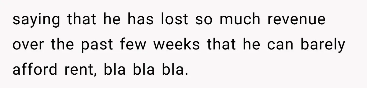 saying that he has lost so much revenue over the past few weeks that he can barely afford rent, bla bla bla.
