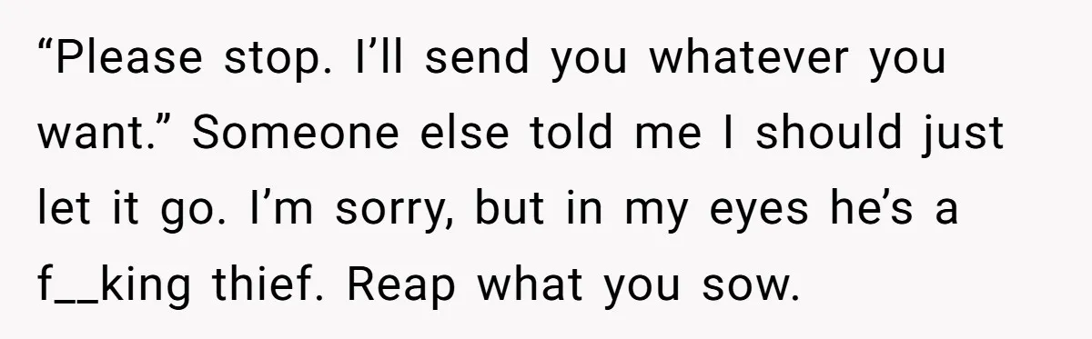 “Please stop. I’ll send you whatever you want.” Someone else told me I should just let it go. I’m sorry, but in my eyes he’s a f__king thief. Reap what...