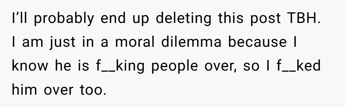 I’ll probably end up deleting this post TBH. I am just in a moral dilemma because I know he is f__king people over, so I f__ked him over too.