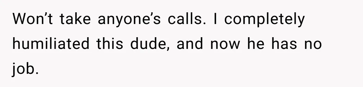 Won’t take anyone’s calls. I completely humiliated this dude, and now he has no job.