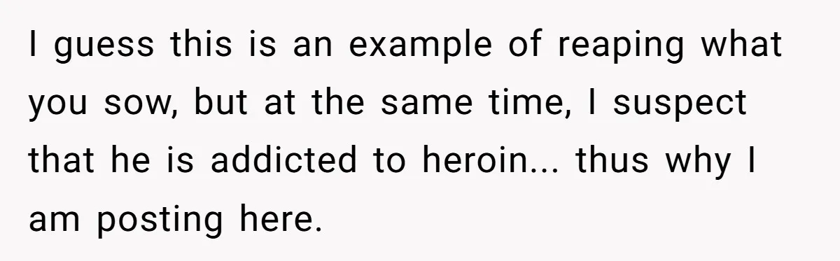 I guess this is an example of reaping what you sow, but at the same time, I suspect that he is addicted to heroin... thus why I am posting here.