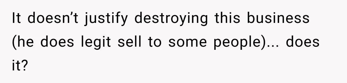 It doesn’t justify destroying this business (he does legit sell to some people)... does it?