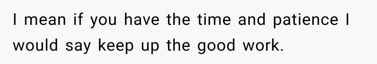 I mean if you have the time and patience I would say keep up the good work.