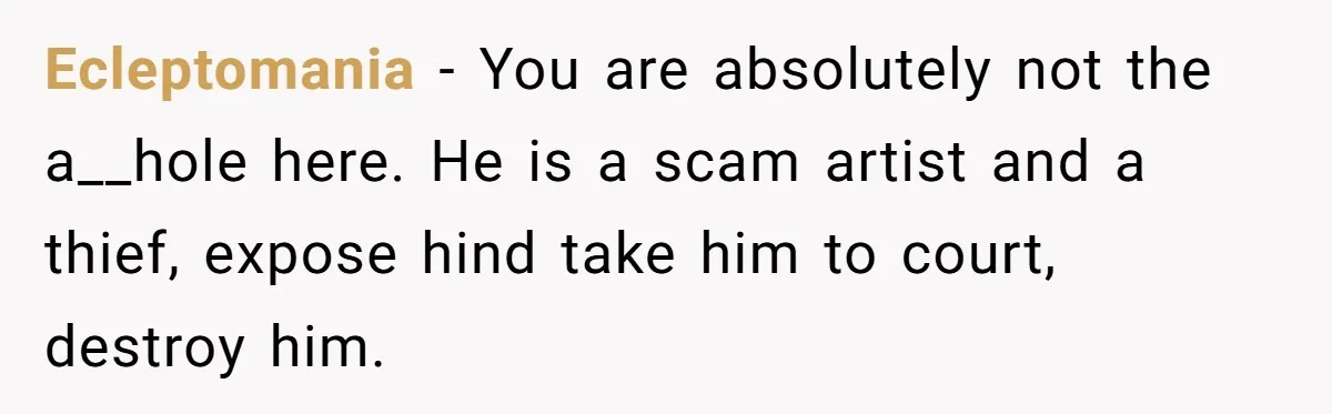 Ecleptomania − You are absolutely not the a__hole here. He is a scam artist and a thief, expose hind take him to court, destroy him.