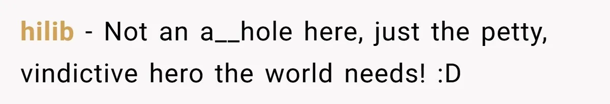 hilib − Not an a__hole here, just the petty, vindictive hero the world needs! :D