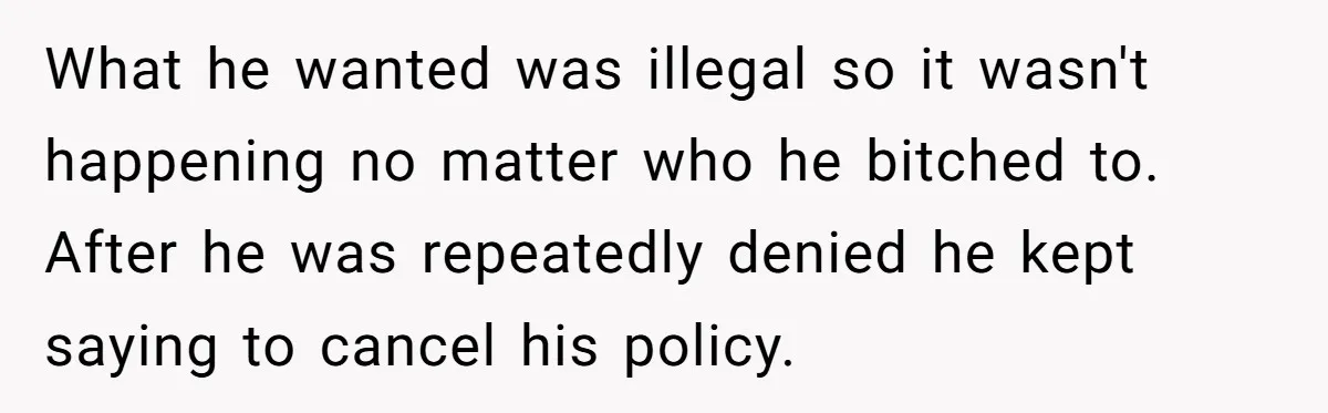 What he wanted was illegal so it wasn't happening no matter who he bitched to. After he was repeatedly denied he kept saying to cancel his policy.