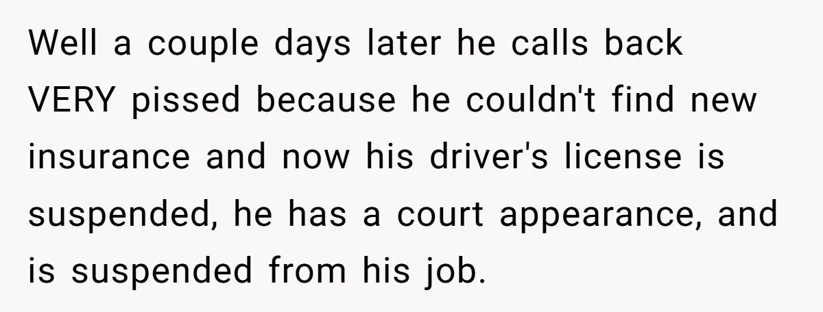 Well a couple days later he calls back VERY pissed because he couldn't find new insurance and now his driver's license is suspended, he has a court appearance, and is...