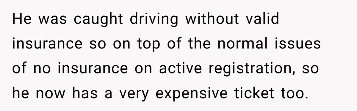 He was caught driving without valid insurance so on top of the normal issues of no insurance on active registration, so he now has a very expensive ticket too.