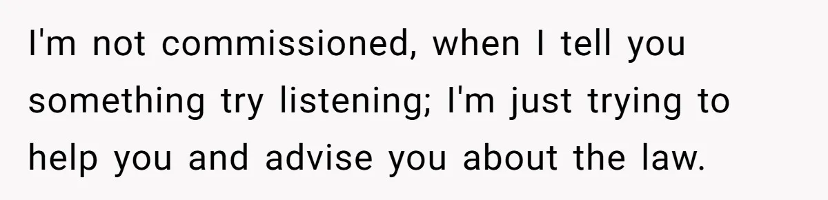 I'm not commissioned, when I tell you something try listening; I'm just trying to help you and advise you about the law.