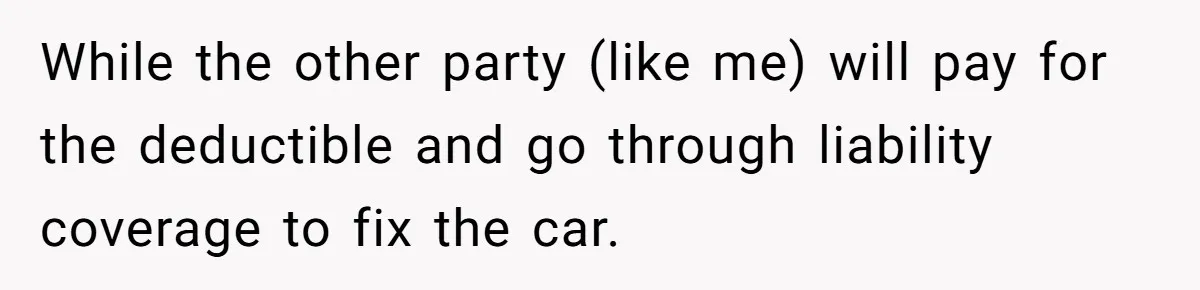 While the other party (like me) will pay for the deductible and go through liability coverage to fix the car.