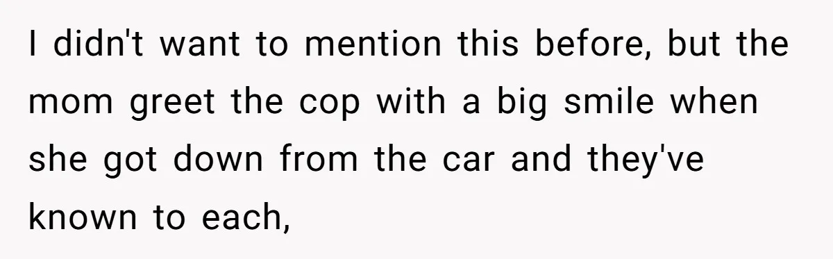 I didn't want to mention this before, but the mom greet the cop with a big smile when she got down from the car and they've known to each,