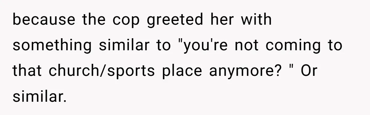 because the cop greeted her with something similar to "you're not coming to that church/sports place anymore? " Or similar.