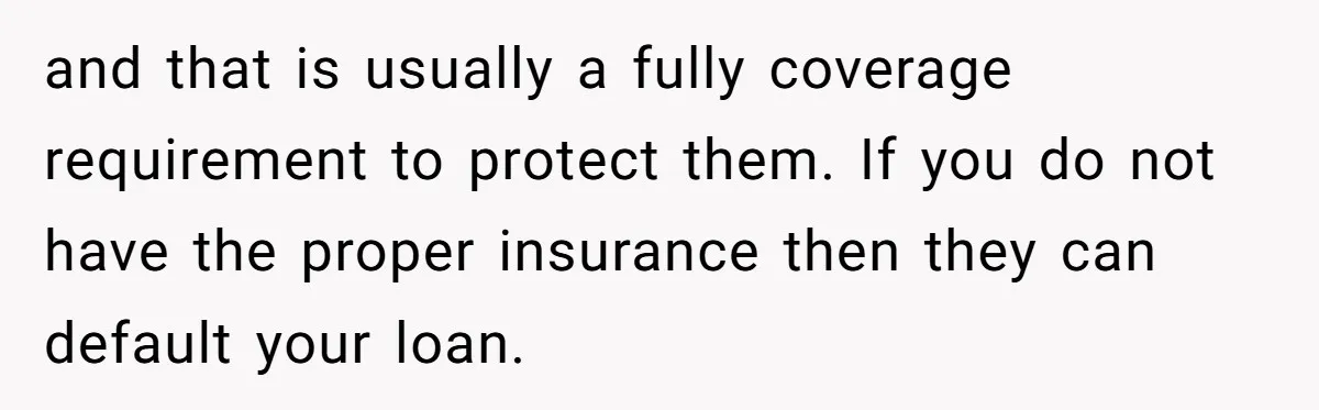 and that is usually a fully coverage requirement to protect them. If you do not have the proper insurance then they can default your loan.