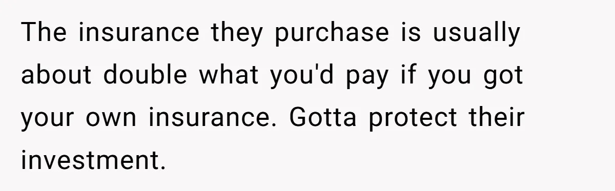 The insurance they purchase is usually about double what you'd pay if you got your own insurance. Gotta protect their investment.