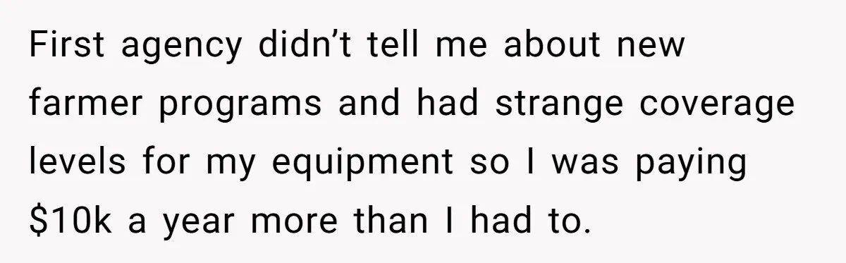 First agency didn’t tell me about new farmer programs and had strange coverage levels for my equipment so I was paying $10k a year more than I had to.