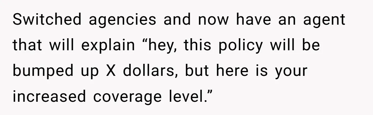 Switched agencies and now have an agent that will explain “hey, this policy will be bumped up X dollars, but here is your increased coverage level.”