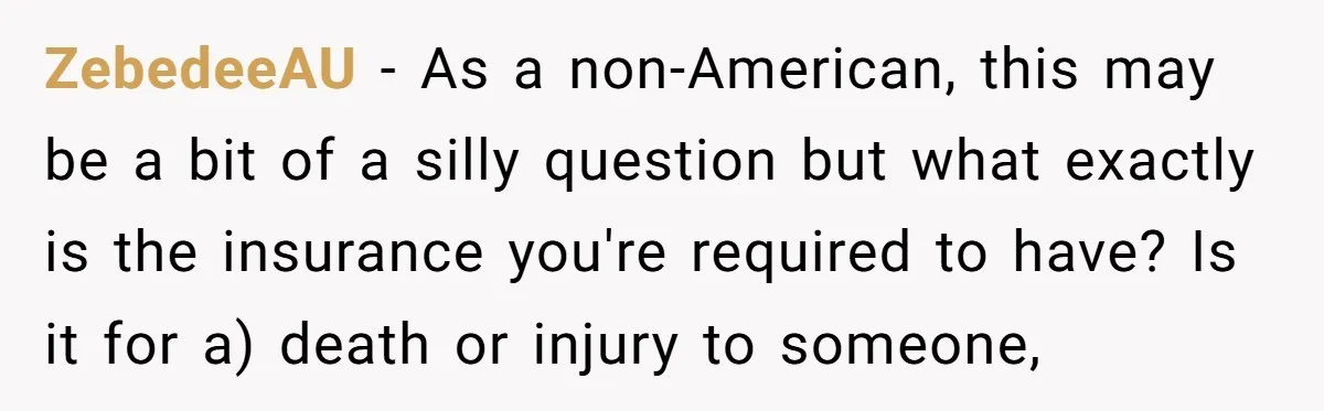 ZebedeeAU − As a non-American, this may be a bit of a silly question but what exactly is the insurance you're required to have? Is it for a) death or...