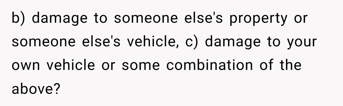 b) damage to someone else's property or someone else's vehicle, c) damage to your own vehicle or some combination of the above?