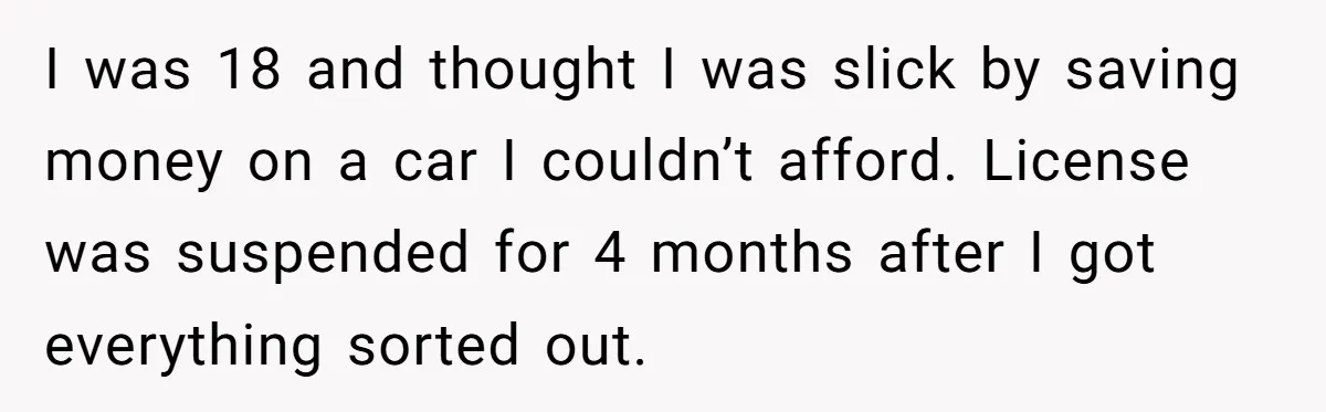 I was 18 and thought I was slick by saving money on a car I couldn’t afford. License was suspended for 4 months after I got everything sorted out.
