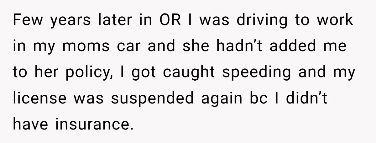 Few years later in OR I was driving to work in my moms car and she hadn’t added me to her policy, I got caught speeding and my license was...
