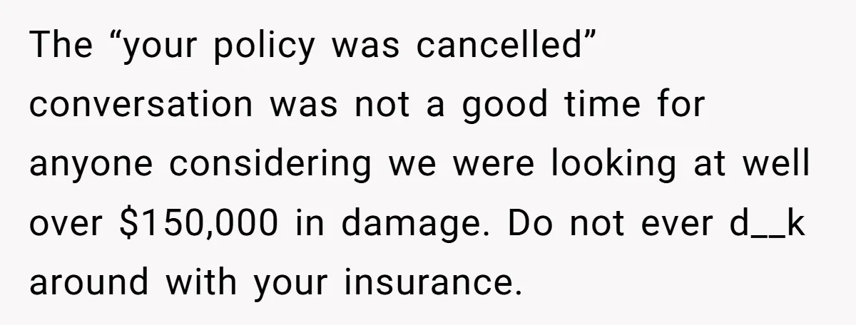 The “your policy was cancelled” conversation was not a good time for anyone considering we were looking at well over $150,000 in damage. Do not ever d__k around with your...