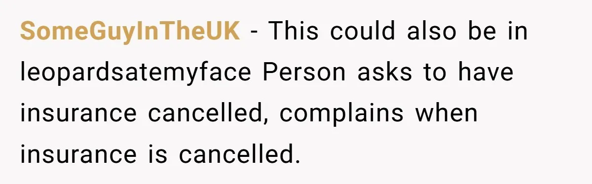 SomeGuyInTheUK − This could also be in leopardsatemyface Person asks to have insurance cancelled, complains when insurance is cancelled.
