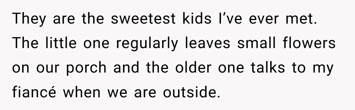 They are the sweetest kids I’ve ever met. The little one regularly leaves small flowers on our porch and the older one talks to my fiancé when we are outside.