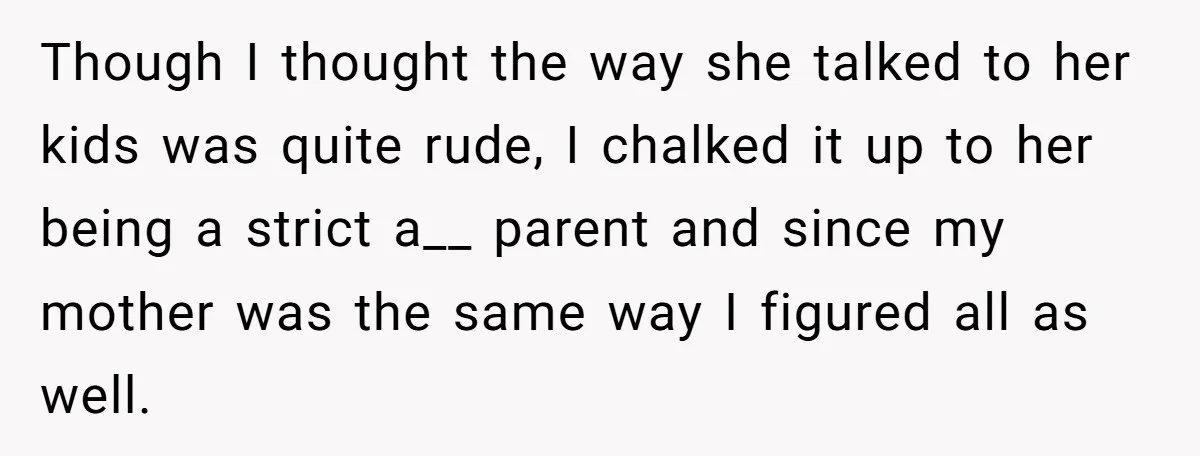 Though I thought the way she talked to her kids was quite rude, I chalked it up to her being a strict a__ parent and since my mother was the...