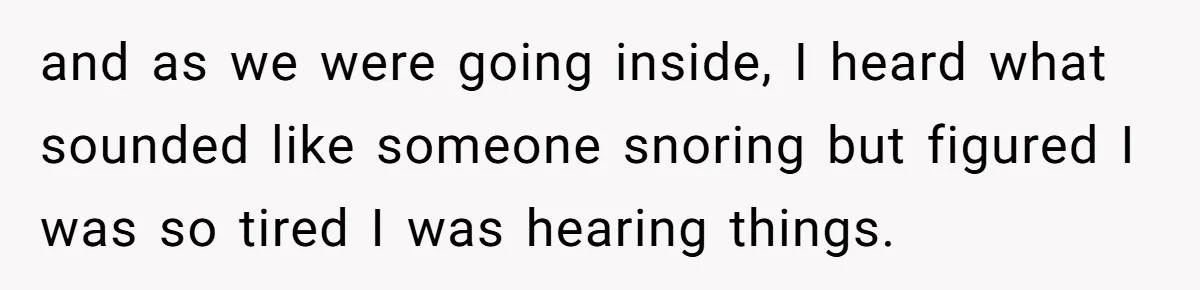 and as we were going inside, I heard what sounded like someone snoring but figured I was so tired I was hearing things.