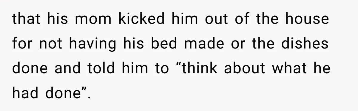 that his mom kicked him out of the house for not having his bed made or the dishes done and told him to “think about what he had done”.