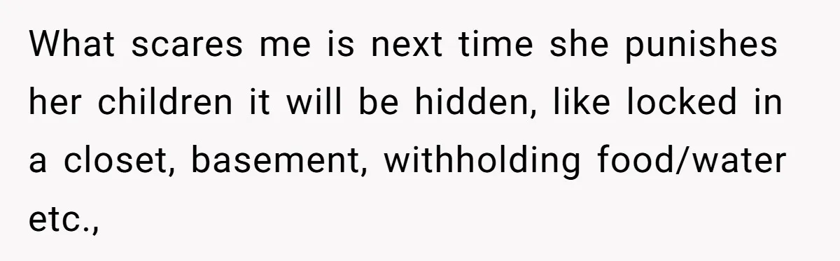 What scares me is next time she punishes her children it will be hidden, like locked in a closet, basement, withholding food/water etc.,