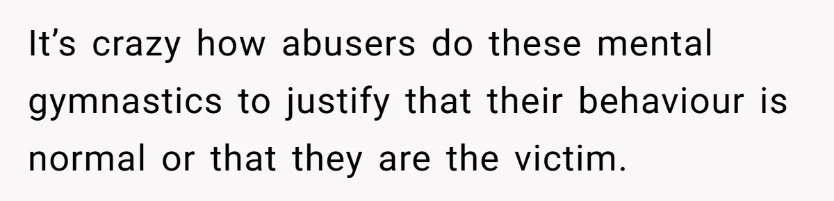 It’s crazy how abusers do these mental gymnastics to justify that their behaviour is normal or that they are the victim.