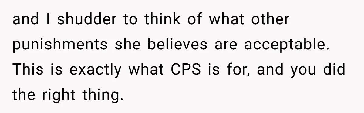 and I shudder to think of what other punishments she believes are acceptable. This is exactly what CPS is for, and you did the right thing.