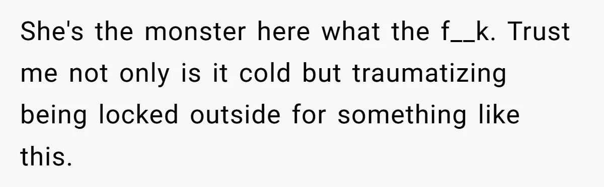 She's the monster here what the f__k. Trust me not only is it cold but traumatizing being locked outside for something like this.