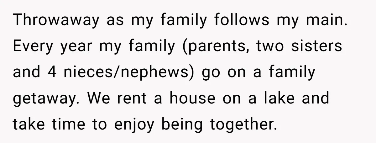 Throwaway as my family follows my main. Every year my family (parents, two sisters and 4 nieces/nephews) go on a family getaway. We rent a house on a lake and...