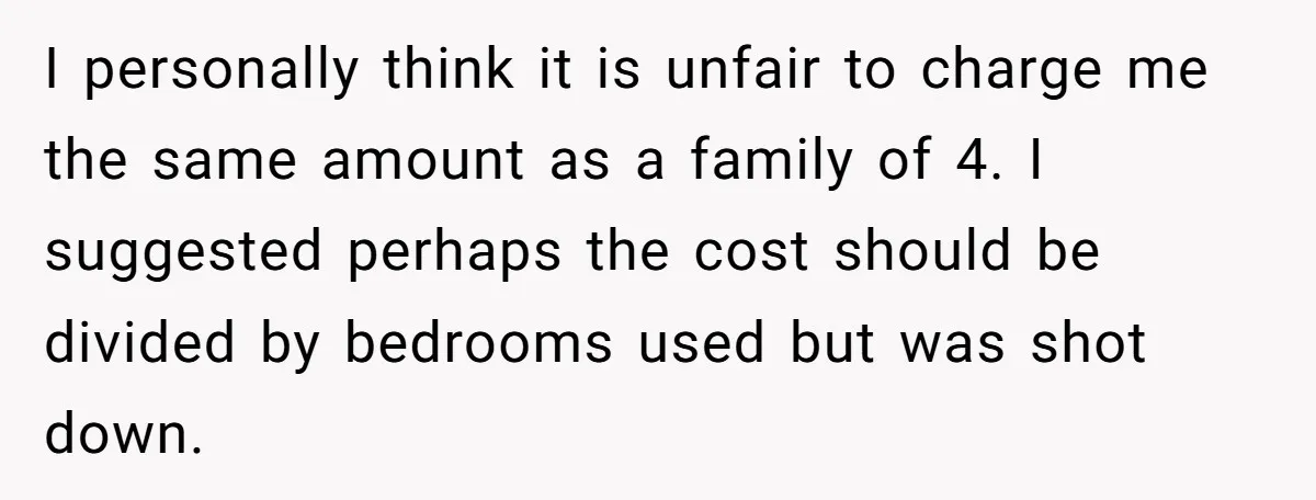 I personally think it is unfair to charge me the same amount as a family of 4. I suggested perhaps the cost should be divided by bedrooms used but was...