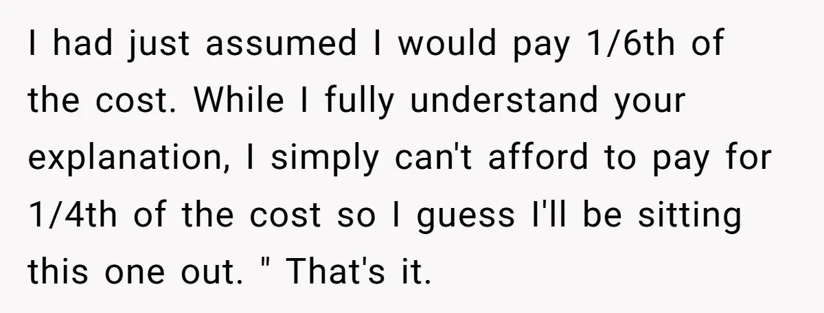 I had just assumed I would pay 1/6th of the cost. While I fully understand your explanation, I simply can't afford to pay for 1/4th of the cost so I...