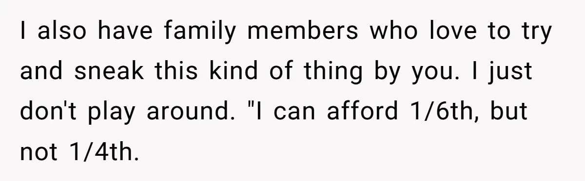 I also have family members who love to try and sneak this kind of thing by you. I just don't play around. "I can afford 1/6th, but not 1/4th.