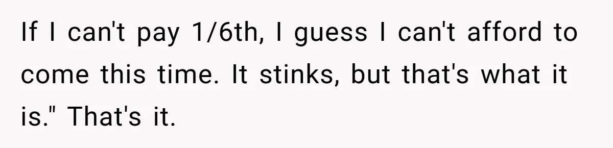 If I can't pay 1/6th, I guess I can't afford to come this time. It stinks, but that's what it is." That's it.