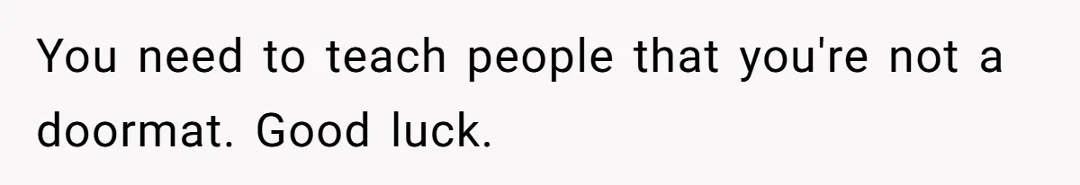 You need to teach people that you're not a doormat. Good luck.