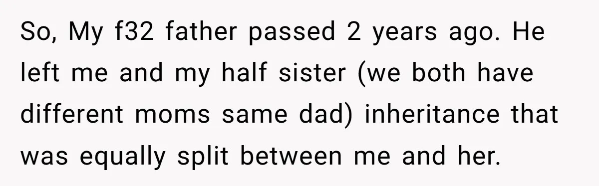 So, My f32 father passed 2 years ago. He left me and my half sister (we both have different moms same dad) inheritance that was equally split between me and...
