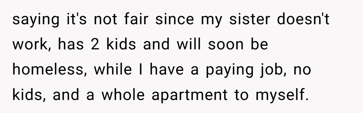 saying it's not fair since my sister doesn't work, has 2 kids and will soon be homeless, while I have a paying job, no kids, and a whole apartment to...
