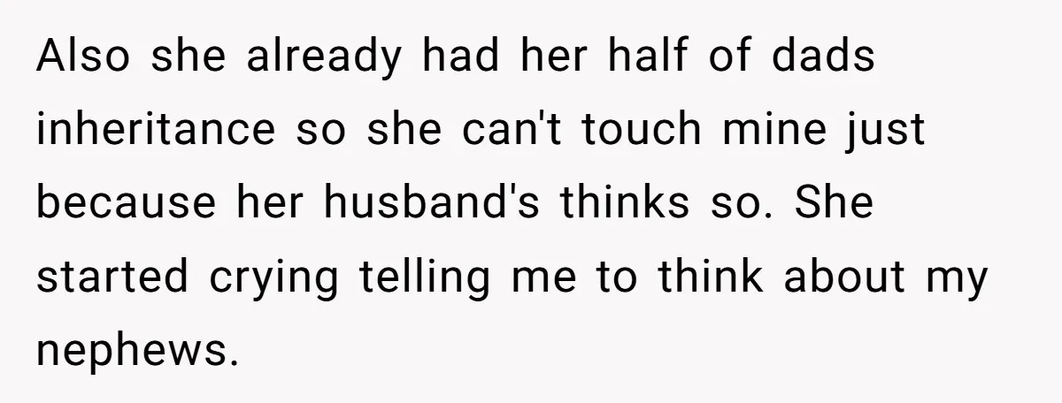 Also she already had her half of dads inheritance so she can't touch mine just because her husband's thinks so. She started crying telling me to think about my nephews.