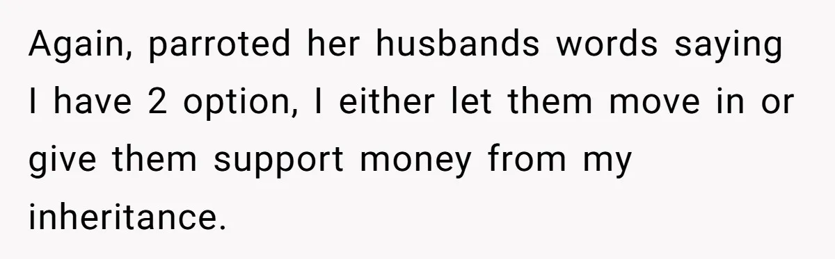 Again, parroted her husbands words saying I have 2 option, I either let them move in or give them support money from my inheritance.